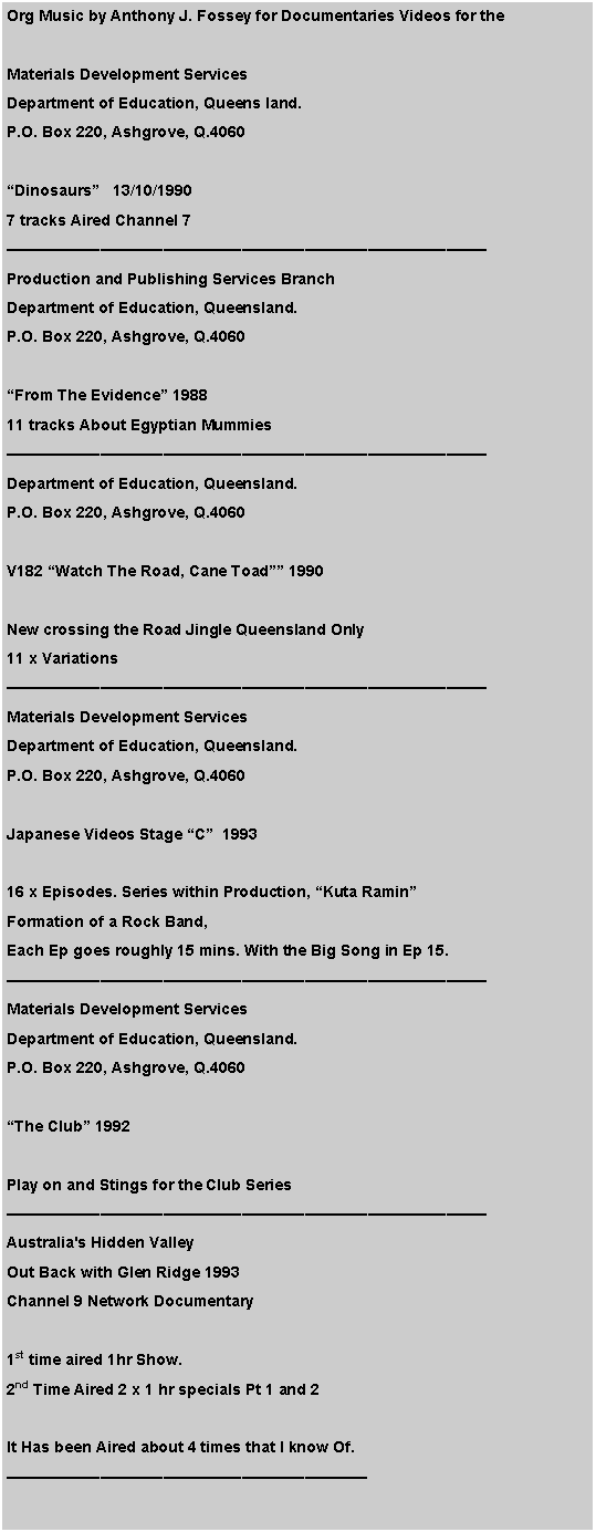 Text Box: Org Music by Anthony J. Fossey for Documentaries Videos for the Materials Development ServicesDepartment of Education, Queens land.P.O. Box 220, Ashgrove, Q.4060�Dinosaurs�   13/10/19907 tracks Aired Channel 7�������������������������������Production and Publishing Services BranchDepartment of Education, Queensland.P.O. Box 220, Ashgrove, Q.4060�From The Evidence� 198811 tracks About Egyptian Mummies�������������������������������Department of Education, Queensland.P.O. Box 220, Ashgrove, Q.4060V182 �Watch The Road, Cane Toad�� 1990New crossing the Road Jingle Queensland Only11 x Variations������������������������������� Materials Development ServicesDepartment of Education, Queensland.P.O. Box 220, Ashgrove, Q.4060Japanese Videos Stage �C�  199316 x Episodes. Series within Production, �Kuta Ramin� Formation of a Rock Band, Each Ep goes roughly 15 mins. With the Big Song in Ep 15.�������������������������������Materials Development ServicesDepartment of Education, Queensland.P.O. Box 220, Ashgrove, Q.4060�The Club� 1992Play on and Stings for the Club Series�������������������������������Australia's Hidden ValleyOut Back with Glen Ridge 1993Channel 9 Network Documentary 1st time aired 1hr Show.2nd Time Aired 2 x 1 hr specials Pt 1 and 2It Has been Aired about 4 times that I know Of.�����������������������